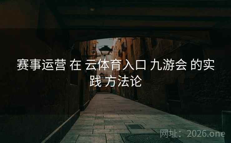 赛事运营 在 云体育入口 九游会 的实践 方法论