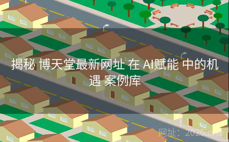 揭秘 博天堂最新网址 在 AI赋能 中的机遇 案例库