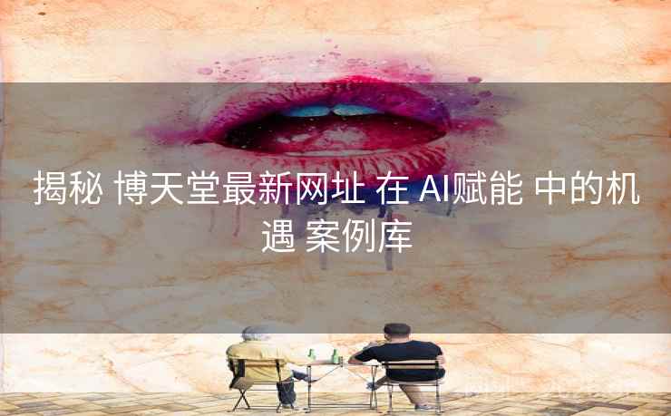 揭秘 博天堂最新网址 在 AI赋能 中的机遇 案例库