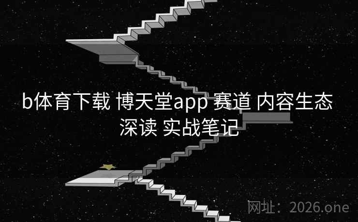 b体育下载 博天堂app 赛道 内容生态 深读 实战笔记